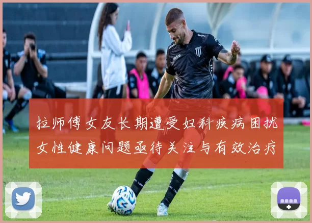 拉师傅女友长期遭受妇科疾病困扰女性健康问题亟待关注与有效治疗方案