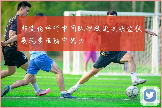 郭艾伦呼吁中国队积极进攻胡金秋展现多面防守能力