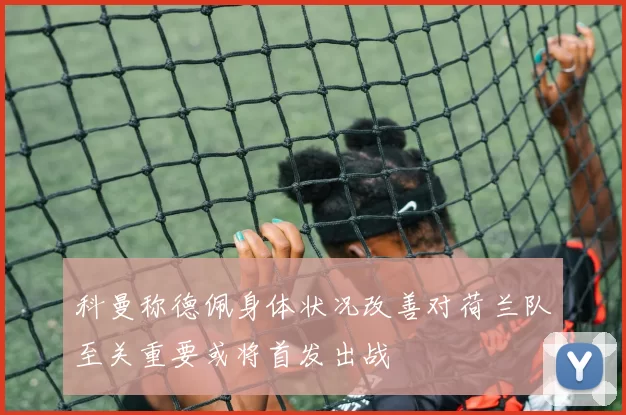 科曼称德佩身体状况改善对荷兰队至关重要或将首发出战