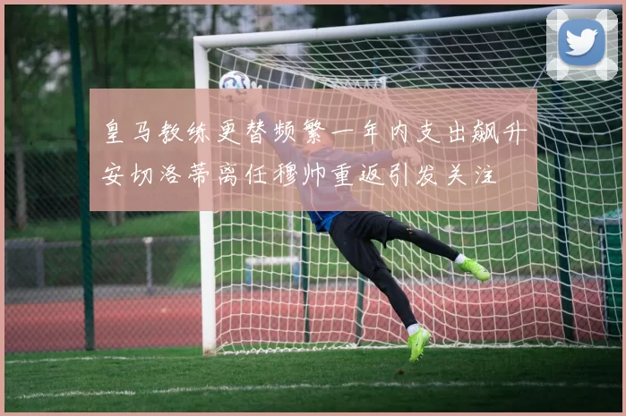 皇马教练更替频繁一年内支出飙升安切洛蒂离任穆帅重返引发关注