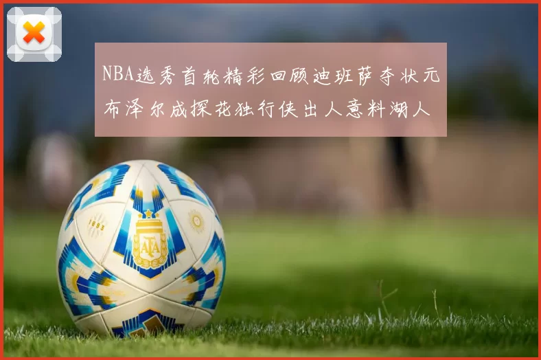 NBA选秀首轮精彩回顾迪班萨夺状元布泽尔成探花独行侠出人意料湖人选中潜力新星