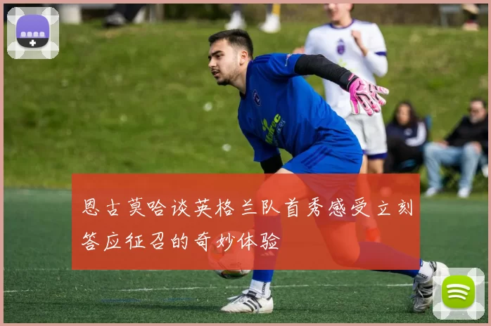 恩古莫哈谈英格兰队首秀感受立刻答应征召的奇妙体验