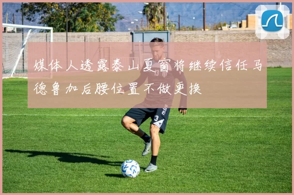 媒体人透露泰山夏窗将继续信任马德鲁加后腰位置不做更换
